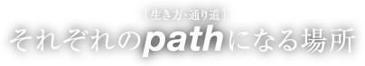 ［生き方・通り道］ それぞれのpathになる場所